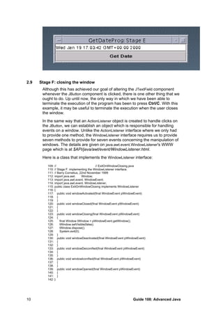 2.9 Stage F: closing the window
Although this has achieved our goal of altering the JTextField component
whenever the JButton component is clicked, there is one other thing that we
ought to do. Up until now, the only way in which we have been able to
terminate the execution of the program has been to press Ctrl/C. With this
example, it may be useful to terminate the execution when the user closes
the window.
In the same way that an ActionListener object is created to handle clicks on
the JButton, we can establish an object which is responsible for handling
events on a window. Unlike the ActionListener interface where we only had
to provide one method, the WindowListener interface requires us to provide
seven methods to provide for seven events concerning the manipulation of
windows. The details are given on java.awt.event.WindowListener's WWW
page which is at $API/java/awt/event/WindowListener.html.
Here is a class that implements the WindowListener interface:
109: // // ExitOnWindowClosing.java
110: // Stage F: implementing the WindowListener interface.
111: // Barry Cornelius, 22nd November 1999
112: import java.awt. Window;
113: import java.awt.event. WindowEvent;
114: import java.awt.event. WindowListener;
115: public class ExitOnWindowClosing implements WindowListener
116: {
117: public void windowActivated(final WindowEvent pWindowEvent)
118: {
119: }
120: public void windowClosed(final WindowEvent pWindowEvent)
121: {
122: }
123: public void windowClosing(final WindowEvent pWindowEvent)
124: {
125: final Window tWindow = pWindowEvent.getWindow();
126: tWindow.setVisible(false);
127: tWindow.dispose();
128: System.exit(0);
129: }
130: public void windowDeactivated(final WindowEvent pWindowEvent)
131: {
132: }
133: public void windowDeiconified(final WindowEvent pWindowEvent)
134: {
135: }
136: public void windowIconified(final WindowEvent pWindowEvent)
137: {
138: }
139: public void windowOpened(final WindowEvent pWindowEvent)
140: {
141: }
142: }
Guide 108: Advanced Java10
 