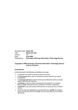 Document code: Guide 108
Title: Advanced Java
Version: 1.2
Date: June 2006
Produced by: University of Durham Information Technology Service
Copyright © 2006 University of Durham Information Technology Service
& Barry Cornelius
Conventions:
In this document, the following conventions are used:
• A typewriter font is used for what you see on the screen.
• A bold typewriter font is used to represent the actual characters you type at
the keyboard.
• A slanted typewriter font is used for items such as filenames which you should
replace with particular instances.
• A bold font is used to indicate named keys on the keyboard, for example,
Esc and Enter, represent the keys marked Esc and Enter, respectively.
• A bold font is also used where a technical term or command name is used in
the text.
• Where two keys are separated by a forward slash (as in Ctrl/B, for example),
press and hold down the first key (Ctrl), tap the second (B), and then release
the first key.
 