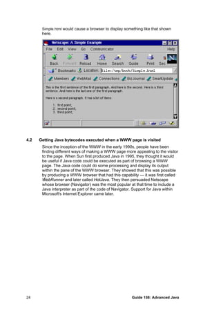 Simple.html would cause a browser to display something like that shown
here.
4.2 Getting Java bytecodes executed when a WWW page is visited
Since the inception of the WWW in the early 1990s, people have been
finding different ways of making a WWW page more appealing to the visitor
to the page. When Sun first produced Java in 1995, they thought it would
be useful if Java code could be executed as part of browsing a WWW
page. The Java code could do some processing and display its output
within the pane of the WWW browser. They showed that this was possible
by producing a WWW browser that had this capability — it was first called
WebRunner and later called HotJava. They then persuaded Netscape
whose browser (Navigator) was the most popular at that time to include a
Java interpreter as part of the code of Navigator. Support for Java within
Microsoft's Internet Explorer came later.
Guide 108: Advanced Java24
 