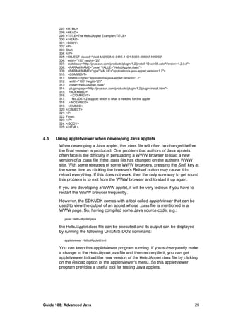 297: <HTML>
298: <HEAD>
299: <TITLE>The HelloJApplet Example</TITLE>
300: </HEAD>
301: <BODY>
302: <P>
303: Start.
304: </P>
305: <OBJECT classid="clsid:8AD9C840-044E-11D1-B3E9-00805F499D93"
306: width="150" height="25"
307: codebase="http://java.sun.com/products/plugin/1.2/jinstall-12-win32.cab#Version=1,2,0,0">
308: <PARAM NAME="code" VALUE="HelloJApplet.class">
309: <PARAM NAME="type" VALUE="application/x-java-applet;version=1.2">
310: <COMMENT>
311: <EMBED type="application/x-java-applet;version=1.2"
312: width="150" height="25"
313: code="HelloJApplet.class"
314: pluginspage="http://java.sun.com/products/plugin/1.2/plugin-install.html">
315: <NOEMBED>
316: </COMMENT>
317: No JDK 1.2 support which is what is needed for this applet
318: </NOEMBED>
319: </EMBED>
320: </OBJECT>
321: <P>
322: Finish.
323: </P>
324: </BODY>
325: </HTML>
4.5 Using appletviewer when developing Java applets
When developing a Java applet, the .class file will often be changed before
the final version is produced. One problem that authors of Java applets
often face is the difficulty in persuading a WWW browser to load a new
version of a .class file if the .class file has changed on the author's WWW
site. With some releases of some WWW browsers, pressing the Shift key at
the same time as clicking the browser's Reload button may cause it to
reload everything. If this does not work, then the only sure way to get round
this problem is to exit from the WWW browser and to start it up again.
If you are developing a WWW applet, it will be very tedious if you have to
restart the WWW browser frequently.
However, the SDK/JDK comes with a tool called appletviewer that can be
used to view the output of an applet whose .class file is mentioned in a
WWW page. So, having compiled some Java source code, e.g.:
javac HelloJApplet.java
the HelloJApplet.class file can be executed and its output can be displayed
by running the following UNIX/MS-DOS command:
appletviewer HelloJApplet.html
You can keep this appletviewer program running. If you subsequently make
a change to the HelloJApplet.java file and then recompile it, you can get
appletviewer to load the new version of the HelloJApplet.class file by clicking
on the Reload option of the appletviewer's menu. So this appletviewer
program provides a useful tool for testing Java applets.
Guide 108: Advanced Java 29
 
