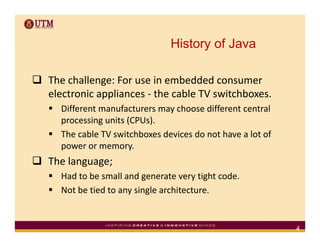 History of Java

The challenge: For use in embedded consumer 
Th h ll        F        i     b dd d
electronic appliances ‐ the cable TV switchboxes.
  Different manufacturers may choose different central 
  Different manufacturers may choose different central
  processing units (CPUs).
  The cable TV switchboxes devices do not have a lot of 
  power or memory.
The language; 
  Had to be small and generate very tight code.
  Not be tied to any single architecture.


                                                           4
 