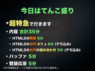 今日はてんこ盛り
超特急で行きます
内容 合計35分
HTML5の概要 6分
HTML5のAPI 4つ x 6分 (デモ込み)
HTML5のAPIの組み合わせ 5分 (デモ込み)

バッファ 5分
質疑応答 5分
セキの時間込み : ノドの調子が戻らないのでご勘弁を...

 