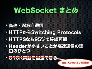 WebSocket まとめ
高速・双方向通信
HTTPからSwitching Protocols
HTTPSなら95%で接続可能
Headerが小さいことが高速通信の理
由のひとつ
C10K問題を回避できる
訂正 : Cometよりも低負荷

 