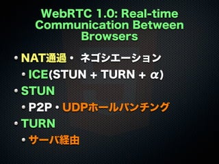 WebRTC 1.0: Real-time
Communication Between
Browsers
NAT通過・ ネゴシエーション
ICE(STUN + TURN + α)
STUN
P2P・UDPホールパンチング
TURN
サーバ経由

 