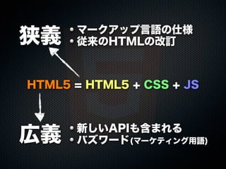 狭義

マークアップ言語の仕様
従来のHTMLの改訂

HTML5 = HTML5 + CSS + JS

広義

新しいAPIも含まれる
バズワード(マーケティング用語)

 