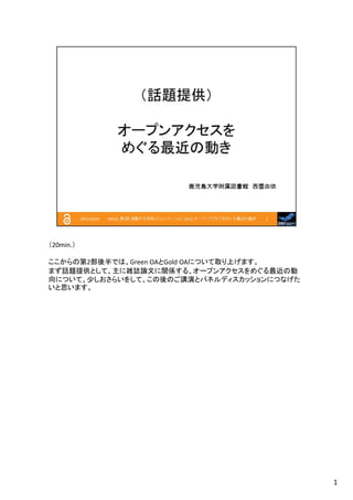 （20min.）
ここからの第2部後半では、Green OAとGold OAについて取り上げます。
まず話題提供として、主に雑誌論文に関係する、オープンアクセスをめぐる最近の動
向について、少しおさらいをして、この後のご講演とパネルディスカッションにつなげた
いと思います。

1

 