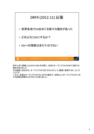 昨年11月に開催したDRF9から約1年の間に、各地でオープンアクセスをめぐる様々な
動きがありました。
その根底にあるのは、オープンアクセスを「どのようにして」最適に実現するか、という
ことです。
一方で、急速なオープンアクセス化に対する懸念や、依然としたオープンアクセスに対
する誤解を認識させるできごともありました。

2

 