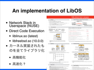 • Network Stack in
Userspace (NUSE)
• Direct Code Execution
• liblinux.so (latest)
• libfreebsd.so (10.0.0)
• カーネル実装されたも
のを全てライブラリ化
• 高機能化
• 高速化 ?
An implementation of LibOS
22
NUSE: Network Stack in Userspace
Hajime Tazaki1
and Mathieu Lacage2
,
1
NICT, Japan 2
France
Summary
Network Stack in Userspace (NUSE)
I A framework for the userspace execution of network stacks
I Based on Direct Code Execution (DCE) designed for ns-3 network simulator
I Supports multiple kinds and versions of network stacks implemented for kernel-space (currently net-next
Linux, freebsd.git are supported)
I Introduces the distributed validation framework in a single controller (thanks to ns-3).
I Transparent to existing codes (no manual patching to network stacks)
Problem Statement on Network Stack Development
Kernel-space
Network Stack
Implementation
Userspace
Network Stack
Implementation
hard to deploy
Existing Implementation
is desirable
Userspace implementation
is desirable
- implementing network stack from scratch
is not realistic (620K LOC in ./net-next/net/).
- needs to validate the interoperatbility again!
Inﬁnite Loop on
Network Stack Development
The Architecture
(kernel-space)
Network Stack
Code
Shared
Library
Userspace
Program
compile dynamic-
link
I Kernel network stacks are compiled to shared library and linked to applications.
I Unmodiﬁed application codes (userspace) and network stack (kernel-space) are usable.
(Host) kernel
process
apps (socket/syscall)
NUSE bottom-half
(Guest) kernel
network stack
NUSE top-half
user-space
kernel-space
library
{
I Top-half provides a transparent interface to applications with system-call redirection.
I Bottom-half provides a bridge between userspace network stack and host operating
system.
Call trace via NUSE with Linux network stack:
(gdb) bt ---------------
#0 sendto () at ../sysdeps/unix/syscall-template.S:82 Host OS
#1 ns3::EmuNetDevice::SendFrom () at ../src/emu/model/emu-net-device.cc:913 Raw socket
#2 ns3::EmuNetDevice::Send () at ../src/emu/model/emu-net-device.cc:835 ---------------
#3 ns3::LinuxSocketFdFactory::DevXmit () at ../model/linux-socket-fd-factory.cc:297 NUSE
#4 sim_dev_xmit () at sim/sim.c:290 bottom half
#5 fake_ether_output () at sim/sim-device.c:165
#6 arprequest () at freebsd.git/sys/netinet/if_ether.c:271 ---------------
#7 arpresolve () at freebsd.git/sys/netinet/if_ether.c:419
#8 fake_ether_output () at sim/sim-device.c:89 freebsd.git
#9 ip_output () at freebsd.git/sys/netinet/ip_output.c:631 network stack
#10 udp_output () at freebsd.git/sys/netinet/udp_usrreq.c:1233 layer
#11 udp_send () at freebsd.git/sys/netinet/udp_usrreq.c:1580
#12 sosend_dgram () at freebsd.git/sys/kern/uipc_socket.c:1115 ---------------
#13 sim_sock_sendmsg () at sim/sim-socket.c:104 NUSE
#14 sim_sock_sendmsg_forwarder () at sim/sim.c:88 top half
#15 ns3::LinuxSocketFdFactory::Sendmsg () at ../model/linux-socket-fd-factory.cc:633 ---------------
#16 ns3::LinuxSocketFd::Sendmsg () at ../model/linux-socket-fd.cc:76 syscall
#17 ns3::LinuxSocketFd::Write () at ../model/linux-socket-fd.cc:44 emulation
#18 dce_write () at ../model/dce-fd.cc:290 layer
#19 write () at ../model/libc-ns3.h:187 ---------------
#20 main () at ../example/udp-client.cc:34 application
#21 ns3::DceManager::DoStartProcess () at ../model/dce-manager.cc:283 ---------------
#22 ns3::TaskManager::Trampoline () at ../model/task-manager.cc:250 ns-3 DCE
#23 ns3::UcontextFiberManager::Trampoline () at ../model/ucontext-fiber-manager.cc:1 scheduler
#24 ?? () from /lib64/libc.so.6 ---------------
#25 ?? ()
The kernel network stack code is transparently integrated into NUSE framework without any modiﬁcations into original one.
Experience
Linux (Host)
Apps
NIC
1) Linux native stack
Linux (Host)
vNIC
ns3-core
NUSE bottom-
half
linux net-next
Apps
NUSE top-half
NIC
2) NUSE with Linux stack
Linux (Host)
vNIC
ns3-core
Apps
NUSE bottom-
half
freebsd.git
NUSE top-half
NIC
3) NUSE with FreeBSD stack
I A UDP simple socket-based trafﬁc generator is used with three different scenarios.
I The development tree version of Linux and FreeBSD kernel is encapsulated by NUSE without modifying the
application and host network stacks.
0
5000
10000
15000
20000
1 2 3 4 5
UDPpacketgeneratingperformance(pps)
Time (sec)
1) native
2) Linux NUSE
3) Freebsd NUSE
I Linux NUSE shows a different behavior with Linux native stack: current timer implementation in NUSE is
simpliﬁed and not enough to emulate native one accurately.
I Native and FreeBSD NUSE show a similarity in the UDP packet generation.
Possible Use-Cases
network stack
process
NUSE
(Guest) network
stack
user-space
kernel-space
NIC
bypassed
(raw sock/tap
/netmap)
I Application embedded network stacks deployment (e.g., Firefox + NUSE Linux + mptcp.).
I No required kernel stack replacement with bypassing the host network stack.
network stack
process
NUSE
network
stack X
user-space
kernel-space
NIC
Multiple
Network Stack
Instances
process
NUSE
network
stack Y
process
NUSE
network
stack Z
NIC
network stack
ns-3
I Multiple network stacks debugging via ns-3 network simulator.
I Validation platform across the distributed network entities (like VM multiplexing) with a simple controllable
scenario.
Related Work
I Userspace network stack porting: Network Simulation Cradle [6], Daytona [9], Alpine [4], Entrapid [5],
MiNet [3]
Need of manual patching, resulting the difﬁculties of latest version tracking.
I Virtual machines, operating systems: (KVM [8]/Linux Container [1]/User-mode Linux [2])
High-level transparency introduces the broader compatibility of codes (application, network stack), but
unnecessary workload for the application execution.
I In-kernel userspace execution support: Runnable Userspace Meta Program (RUMP) [7]
No manual patching (already integrated NetBSD), but lack of integrated operation.
Future Directions
I Userspace binary emulation should
I More useful example with unavailable features of current network stacks (e.g., mptcp)
I Seek the performance improvement with userspace network stack by utilizing multiple processors.
I Promote to merge Linux/FreeBSD main-tree as a general framework.
 