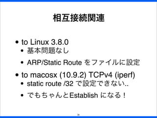 • to Linux 3.8.0
• 基本問題なし
• ARP/Static Route をファイルに設定
• to macosx (10.9.2) TCPv4 (iperf)
• static route /32 で設定できない..
• でもちゃんとEstablish になる !
相互接続関連
26
 