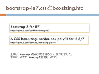 bootstrap-ie7.cssとboxsizing.htc
Bootstrap 3 for IE7
https://github.com/coliff/bootstrap-ie7
上段は、bootstrap 3をIE7対応させるCSS、見つけました。
下段は、IE７で boxsizingを有効化します。
A CSS box-sizing: border-box polyfill for IE 6/7
https://github.com/Schepp/box-sizing-polyfill
 