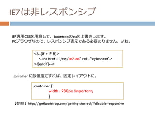 IE7は非レスポンシブ
<!--[if lt IE 8]>
<link href=“/css/ie7.css" rel="stylesheet">
<![endif]-->
IE7専用CSSを用意して、bootstrapのcssを上書きします。
PCブラウザなので、レスポンシブ表示である必要ありません、よね。
.container {
width : 980px !important;
}
.container に数値指定すれば、固定レイアウトに。
【参照】http://getbootstrap.com/getting-started/#disable-responsive
 