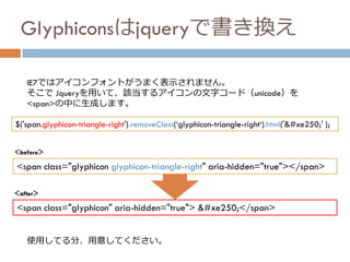 Glyphiconsはjqueryで書き換え
<span class="glyphicon glyphicon-triangle-right" aria-hidden="true"></span>
IE7ではアイコンフォントがうまく表示されません。
そこで Jqueryを用いて、該当するアイコンの文字コード（unicode）を
<span>の中に生成します。
$('span.glyphicon-triangle-right').removeClass(‘glyphicon-triangle-right‘).html('&#xe250;' );
<span class="glyphicon" aria-hidden="true"> &#xe250;</span>
＜before＞
＜after＞
使用してる分、用意してください。
 