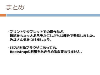 まとめ
・プリントやタブレットでの操作など、
確認をちょっとおろそかにしがちな部分で発見しました。
みなさん気をつけましょう。
・IE7が対象ブラウザにあっても、
Bootstrapの利用をあきらめる必要ありません。
 