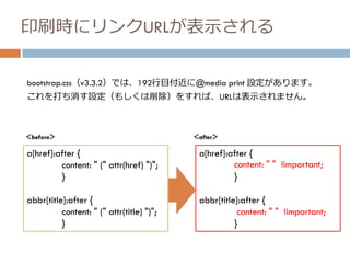 印刷時にリンクURLが表示される
bootstrap.css（v3.3.2）では、192行目付近に@media print 設定があります。
a[href]:after {
content: " (" attr(href) ")";
}
abbr[title]:after {
content: " (" attr(title) ")";
}
これを打ち消す設定（もしくは削除）をすれば、URLは表示されません。
a[href]:after {
content: " " !important;
}
abbr[title]:after {
content: " " !important;
}
＜before＞ ＜after＞
 