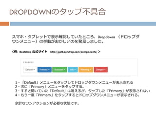 DROPDOWNのタップ不具合
スマホ・タブレットで表示確認していたところ、Dropdowns （ドロップダ
ウンメニュー）の挙動がおかしいのを発見しました。
＜例: Bootstrap 公式サイト http://getbootstrap.com/components/ ＞
1・「Default」メニューをタップしてドロップダウンメニューが表示される
2・次に「Primary」メニューをタップする。
3・すると開いていた「Default」は消えるが、タップした「Primary」が表示されない
4・もう一度「Primary」をタップするとドロップダウンメニューが表示される。
余計なワンアクションが必要な状態です。
 