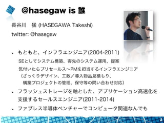 @hasegaw is 誰
長谷川 猛 (HASEGAWA Takeshi)
twitter: @hasegaw
Ø  もともと、インフラエンジニア(2004-2011)
SEとしてシステム構築、客先のシステム運用、提案
気付いたらプリセールス∼PMを担当するインフラエンジニア
（ざっくりデザイン、工数／導入物品見積もり、
 構築プロジェクトの管理、保守等の問い合わせ対応）
Ø  フラッシュストレージを軸とした、アプリケーション高速化を
支援するセールスエンジニア(2011-2014)
Ø  ファブレス半導体ベンチャーでコンピュータ関連なんでも
2
 