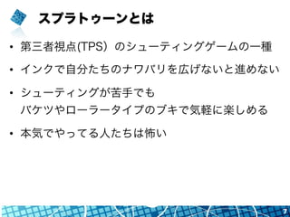 スプラトゥーンとは
•  第三者視点(TPS）のシューティングゲームの一種
•  インクで自分たちのナワバリを広げないと進めない
•  シューティングが苦手でも
バケツやローラータイプのブキで気軽に楽しめる
•  本気でやってる人たちは怖い
7
 