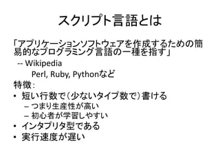 スクリプト言語とは
「アプリケーションソフトウェアを作成するための簡
易的なプログラミング言語の一種を指す」
-- Wikipedia
Perl, Ruby, Pythonなど
特徴：
• 短い行数で（少ないタイプ数で）書ける
– つまり生産性が高い
– 初心者が学習しやすい
• インタプリタ型である
• 実行速度が遅い
 