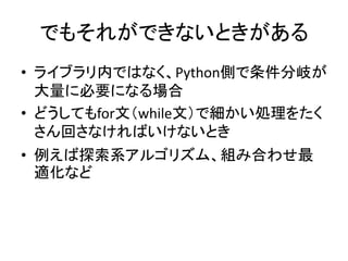 でもそれができないときがある
• ライブラリ内ではなく、Python側で条件分岐が
大量に必要になる場合
• どうしてもfor文（while文）で細かい処理をたく
さん回さなければいけないとき
• 例えば探索系アルゴリズム、組み合わせ最
適化など
 