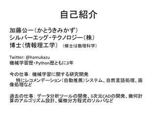 自己紹介
加藤公一（かとうきみかず）
シルバーエッグ・テクノロジー（株）
博士（情報理工学） （修士は数理科学）
Twitter: @hamukazu
機械学習歴・Python歴ともに3年
今の仕事： 機械学習に関する研究開発
特にレコメンデーション（自動推薦）システム、自然言語処理、画
像処理など
過去の仕事： データ分析ツールの開発、3次元CADの開発、幾何計
算のアルゴリズム設計、偏微分方程式のソルバなど
 