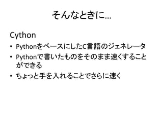 そんなときに…
Cython
• PythonをベースにしたC言語のジェネレータ
• Pythonで書いたものをそのまま速くすること
ができる
• ちょっと手を入れることでさらに速く
 