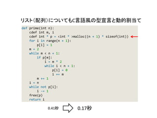 def prime(int n):
cdef int m, i
cdef int * p = <int * >malloc((n + 1) * sizeof(int))
for i in range(n + 1):
p[i] = 1
m = 2
while m < n + 1:
if p[m]:
i = m * 2
while i < n + 1:
p[i] = 0
i += m
m += 1
i = n
while not p[i]:
i -= 1
free(p)
return i
0.41秒 0.17秒
リスト（配列）についてもC言語風の型宣言と動的割当て
 