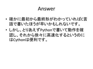 Answer
• 確かに最初から最終形がわかっていればC言
語で書いたほうが早いかもしれないです。
• しかし、とりあえずPythonで書いて動作を確
認し、それから徐々に高速化するというのに
はCythonは便利です。
 