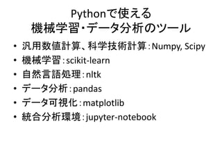 Pythonで使える
機械学習・データ分析のツール
• 汎用数値計算、科学技術計算：Numpy, Scipy
• 機械学習：scikit-learn
• 自然言語処理：nltk
• データ分析：pandas
• データ可視化：matplotlib
• 統合分析環境：jupyter-notebook
 