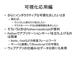 可視化応用編
• さらにインタラクティブな可視化をしたいとき
– 例えば…
• クリックした部分だけ拡大したい
• マウスオーバーすると詳細情報を表示したい
• そういうときはPython+JavaScriptが便利
• Pythonでアプリケーションサーバを立ち上げるの
は簡単
– Bottle、Flaskなどの軽量フレームワーク
– サーバと連携してのJavaScriptでの可視化
• ウェブアプリの仕組みはデータ分析にも有用
 