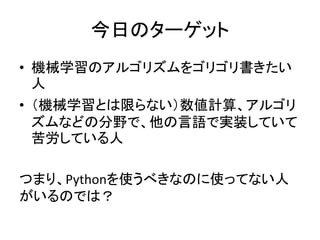 今日のターゲット
• 機械学習のアルゴリズムをゴリゴリ書きたい
人
• （機械学習とは限らない）数値計算、アルゴリ
ズムなどの分野で、他の言語で実装していて
苦労している人
つまり、Pythonを使うべきなのに使ってない人
がいるのでは？
 