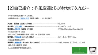 【2】自己紹介：作風変遷とその時代のテクノロジー
※中ザワは作風変遷タイプ（肩書も）
※自筆文献多い 美術史記述（循環史観）（大文字のART）
プレ期：油彩画（1963-1982） ……………………………………テクノポップ
第一期：アクリル画（1983-1989）…………………………………ポストモダン、ワープロ
第二期：バカCG（1990-1996）……………………………………パソコン、MacintoshIIcx、Win95
※バカCGのすすめ 1990
※ビットマップ3D関連特許出願 1996 → 芸術特許 2005
第三期：方法絵画（1997-2004）…………………………………インターネット、ブログ、iMac
※方法主義宣言 2000
第四期：本格絵画、新・方法、他（2005- ）…………………………SNS、iPhone、3Dプリンタ、人工知能
※新・方法主義宣言 2010
※人工知能美学芸術宣言 2016
 