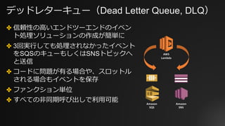 デッドレターキュー（Dead Letter Queue, DLQ）
✤ 信頼性の⾼いエンドツーエンドのイベン
ト処理ソリューションの作成が簡単に
✤ 3回実⾏しても処理されなかったイベント
をSQSのキューもしくはSNSトピックへ
と送信
✤ コードに問題が有る場合や、スロットル
される場合もイベントを保存
✤ ファンクション単位
✤ すべての⾮同期呼び出しで利⽤可能 Amazon
SQS
Amazon
SNS
AWS
Lambda
 