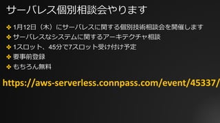 サーバレス個別相談会やります
✤ 1⽉12⽇（⽊）にサーバレスに関する個別技術相談会を開催します
✤ サーバレスなシステムに関するアーキテクチャ相談
✤ 1スロット、45分で7スロット受け付け予定
✤ 要事前登録
✤ もちろん無料
https://aws-serverless.connpass.com/event/45337/
 