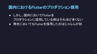 国内におけるFlutterのプロダクション採用 
● しかし、国内においてFlutterを 
プロダクションに採用している例はそれほど多くない 
● 弊社においてもFlutterを採用したのはじゃらんが初 
 
7 
 