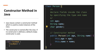 Constructor Method in
Java
• Java classes contain a constructor method
which is used to create instances of the
class.
• The constructor is named after the class. If
no constructor is defined, a default empty
constructor is used.
 