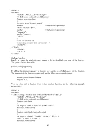 <HTML>
<HEAD>
<SCRIPT LANGUAGE="JavaScript">
<!-- hide script contents from old browsers
function square(number)
{
document.write("The call passed ",
number, // the function's parameter
" to the function.<BR>",
number, // the function's parameter
" square is ",
number * number,
".<BR>")
}
// *** add function call
// end hiding contents from old browsers -->
</SCRIPT>
</HEAD>
<BODY>
</BODY>
</HTML>
Calling Functions
In order to execute the set of statements located in the function block, you must call the function.
The syntax of a function call is:
functionName([arguments])
By adding the statement square(5) to Example above, at the specified place, we call the function.
The statements in the function are executed, and the following message is output:
The call passed 5 to the function.
5 square is 25.
You can also call a function from within another function, as the following example
demonstrates:
<HTML>
<HEAD>
<TITLE>Calling a function from within another function</TITLE>
<SCRIPT LANGUAGE="JavaScript">
<!-- hide script contents from old browsers
function makeBar()
{
var output = "<HR ALIGN='left' WIDTH=400>"
document.write(output)
}
function makeHeader(text, color, size)
{
var output = "<FONT COLOR='" + color + "' SIZE=" +
size + ">" + text + "</FONT>"
document.write(output)
12
 
