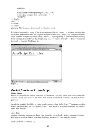 makeBar()
}
makeHeader("JavaScript Examples", "red", "+4")
// end hiding contents from old browsers -->
</SCRIPT>
</HEAD>
<BODY>
</BODY>
</HTML>
Example-3 (ex-3.htm). A function call in a function block.
Example-3 summarizes many of the terms discussed in this chapter. It includes two function
definitions. In both functions, the output is assigned to a variable (output) and then printed to the
client window using the document.write() method. Assigning strings to variables before printing
them is extremely useful when the string is long (i.e., you want to print a lot of data). You can see
the result of Example-3 in Figure -2.
Figure -2
Control Structures in JavaScript
Dialog Boxes
Before we discuss the control structures in JavaScript, we need some basic user interaction
devices. These will allow us to create both useful and helpful examples for demonstration
purposes.
JavaScript provides the ability to create small windows called dialog boxes. You can create alert
boxes, confirm boxes, and even prompt boxes. These boxes let you generate output and receive
input from the user.
Alert Boxes
An alert box is the most simple dialog box. It enables you to display a short message to the user
in a separate window. Take a look at the following script and its corresponding output:
alert("Click OK to continue...")
13
 
