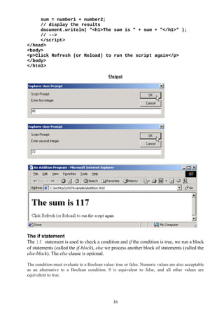 sum = number1 + number2;
// display the results
document.writeln( "<h1>The sum is " + sum + "</h1>" );
// -->
</script>
</head>
<body>
<p>Click Refresh (or Reload) to run the script again</p>
</body>
</html>
Output
The if statement
The if statement is used to check a condition and if the condition is true, we run a block
of statements (called the if-block), else we process another block of statements (called the
else-block). The else clause is optional.
The condition must evaluate to a Boolean value: true or false. Numeric values are also acceptable
as an alternative to a Boolean condition. 0 is equivalent to false, and all other values are
equivalent to true.
16
 