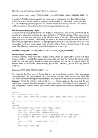 The following represents a generalized text box element:
<input type="text" name="TEXTBOX_NAME" size=NUM_CHARS value="INITIAL_TEXT" />
A text box’s NAME attribute specifies the name used to identify that box. The SIZE attribute
defines the size of the box, which is measured by the number of characters it can contain. The
VALUE attribute (if present) specifies the text that the text box initially contains. Like buttons,
text boxes are form elements and therefore must appear inside form tags.
Text Boxes for Displaying Output
Using JavaScript code, programmers can display a message in a text box by encapsulating the
message as a string and assigning the string to the box’s VALUE attribute. When you assign a
value to a text box, you must specify the absolute name of the box; this is accomplished by
typing the word "document", followed by the name of the form containing the box, then the text
box name (all separated by periods). JavaScript requires the use of full, absolute names as a way
of avoiding confusion, since a page might contain multiple forms with text boxes of the same
name. The following represents a generalized assignment to a text box:
document.FORM_NAME.TEXTBOX_NAME.value = STRING_TO_BE_DISPLAYED;
Text Boxes for Accessing Input
Whereas some text boxes are used to display output, others are employed to handle user input.
When a text box is intended to accept input, users can enter data by clicking the mouse pointer
inside the box and typing. JavaScript code then accesses the text box’s contents using the
absolute name of the text box (where FORM_NAME and TEXTBOX_NAME will vary for each
text box):
document.FORM_NAME.TEXTBOX_NAME.value
For example, the Web page in Figure below is an event-driven version of the temperature
conversion page. The page contains a text box named fahrBox, which accepts user input. The
user enters a Fahrenheit temperature in fahrBox and then clicks the button labeled "Convert to
Celsius". When the button is clicked, the Convert function accesses the value that the user
entered and computes the corresponding Celsius temperature. The result of the computation is
then assigned to a text box named celsiusBox, which displays the converted temperature in the
page.
<html>
<!-- convert1.html -->
<!-- This page converts temperatures from Fahrenheit to Celsius.
-->
<!---------------------------------------------------------------
-->
<head>
<title>Temperature Conversion Page</title>
<script type="text/javascript">
function FahrToCelsius(tempInFahr)
// Assumes: tempInFahr is a temperature in Fahrenheit
// Returns: the equivalent temperature in Celsius
{
return (5/9) * (tempInFahr - 32);
}
function Convert()
22
 