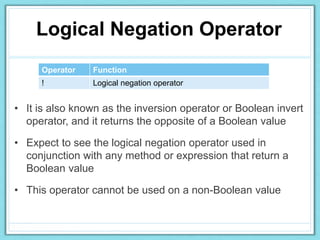 Logical Negation Operator
Operator Function
! Logical negation operator
• It is also known as the inversion operator or Boolean invert
operator, and it returns the opposite of a Boolean value
• Expect to see the logical negation operator used in
conjunction with any method or expression that return a
Boolean value
• This operator cannot be used on a non-Boolean value
 