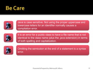 10Presented & Prepared by: Mahmoud R. Alfarra
Java is case sensitive. Not using the proper uppercase and
lowercase letters for an identifier normally causes a
compilation error.
It is an error for a public class to have a file name that is not
identical to the class name (plus the .java extension) in terms
of both spelling and capitalization.
Omitting the semicolon at the end of a statement is a syntax
error.
 
