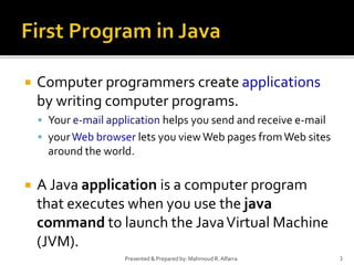  Computer programmers create applications
by writing computer programs.
 Your e-mail application helps you send and receive e-mail
 yourWeb browser lets you view Web pages fromWeb sites
around the world.
 A Java application is a computer program
that executes when you use the java
command to launch the JavaVirtual Machine
(JVM).
3Presented & Prepared by: Mahmoud R. Alfarra
 