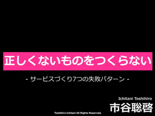 Toshihiro Ichitani All Rights Reserved.
正しくないものをつくらない
Ichitani Toshihiro
市⾕聡啓
- サービスづくり7つの失敗パターン -
 