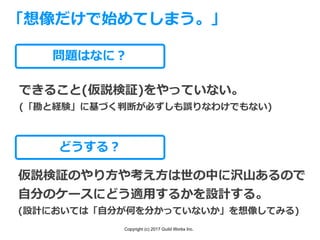 Copyright (c) 2017 Guild Works Inc.
問題はなに？
できること(仮説検証)をやっていない。
(「勘と経験」に基づく判断が必ずしも誤りなわけでもない)
「想像だけで始めてしまう。」
どうする？
仮説検証のやり⽅や考え⽅は世の中に沢⼭あるので
⾃分のケースにどう適⽤するかを設計する。
(設計においては「⾃分が何を分かっていないか」を想像してみる)
 