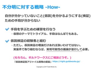 Copyright (c) 2017 Guild Works Inc.
不分明に対する戦略 -How-
⾃分が分かっていないこと(仮説)を分かるようにする(検証)
ための⼿段が分からない
仮説検証の経験者と組む
・ただし、仮説検証の理論だけあれば良いわけではない。
 実案件で取り組むならば、実現可能性の議論が並⾏して必要。
 (もちろん、ギルドワークスにご相談どうぞ。)
 「仮説検証型アジャイル開発の提案」
⼿段を学ぶための練習を⾏なう
・仮想のテーマでトライアル、⼿段はなんぼでもある。
https://right.guildworks.jp/
 