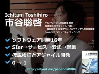 Toshihiro Ichitani All Rights Reserved.
http://about.me/papanda0806
Ichitani Toshihiro
市⾕聡啓
ソフトウェア開発16年
SIer→サービス→受託→起業
仮説検証とアジャイル開発
ギルドワークス株式会社 代表
株式会社 エナジャイル 代表
⼀般社団法⼈ 越境アジャイルアライアンス代表理事
DevLOVE コミュニティ ファウンダ
0 → 1
 