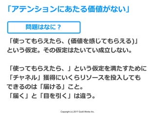 Copyright (c) 2017 Guild Works Inc.
問題はなに？
「使ってもらえたら、(価値を感じてもらえる)」
という仮定。その仮定はたいてい成⽴しない。
「使ってもらえたら、」という仮定を満たすために
「チャネル」獲得にいくらリソースを投⼊しても
できるのは「届ける」こと。
「届く」と「⽬を引く」は違う。
「アテンションにあたる価値がない」
 