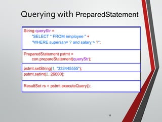 16
Querying with PreparedStatement
String queryStr =
"SELECT * FROM employee " +
"WHERE superssn= ? and salary > ?";
PreparedStatement pstmt =
con.prepareStatement(queryStr);
pstmt.setString(1, "333445555");
pstmt.setInt(2, 26000);
ResultSet rs = pstmt.executeQuery();
 