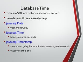 DatabaseTime
• Times in SQL are notoriously non-standard
• Java defines three classesto help
• java.sql.Date
• year, month,day
• java.sql.Time
• hours, minutes, seconds
• java.sql.Timestamp
• year, month,day,hours, minutes, seconds,nanoseconds
• usually use this one
 