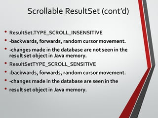 • ResultSet.TYPE_SCROLL_INSENSITIVE
• -backwards, forwards, random cursormovement.
• -changes made in the database are not seen in the
result set object in Java memory.
• ResultSetTYPE_SCROLL_SENSITIVE
• -backwards, forwards, random cursormovement.
• -changes made in the database are seen in the
• result set object in Java memory.
Scrollable ResultSet (cont’d)
 